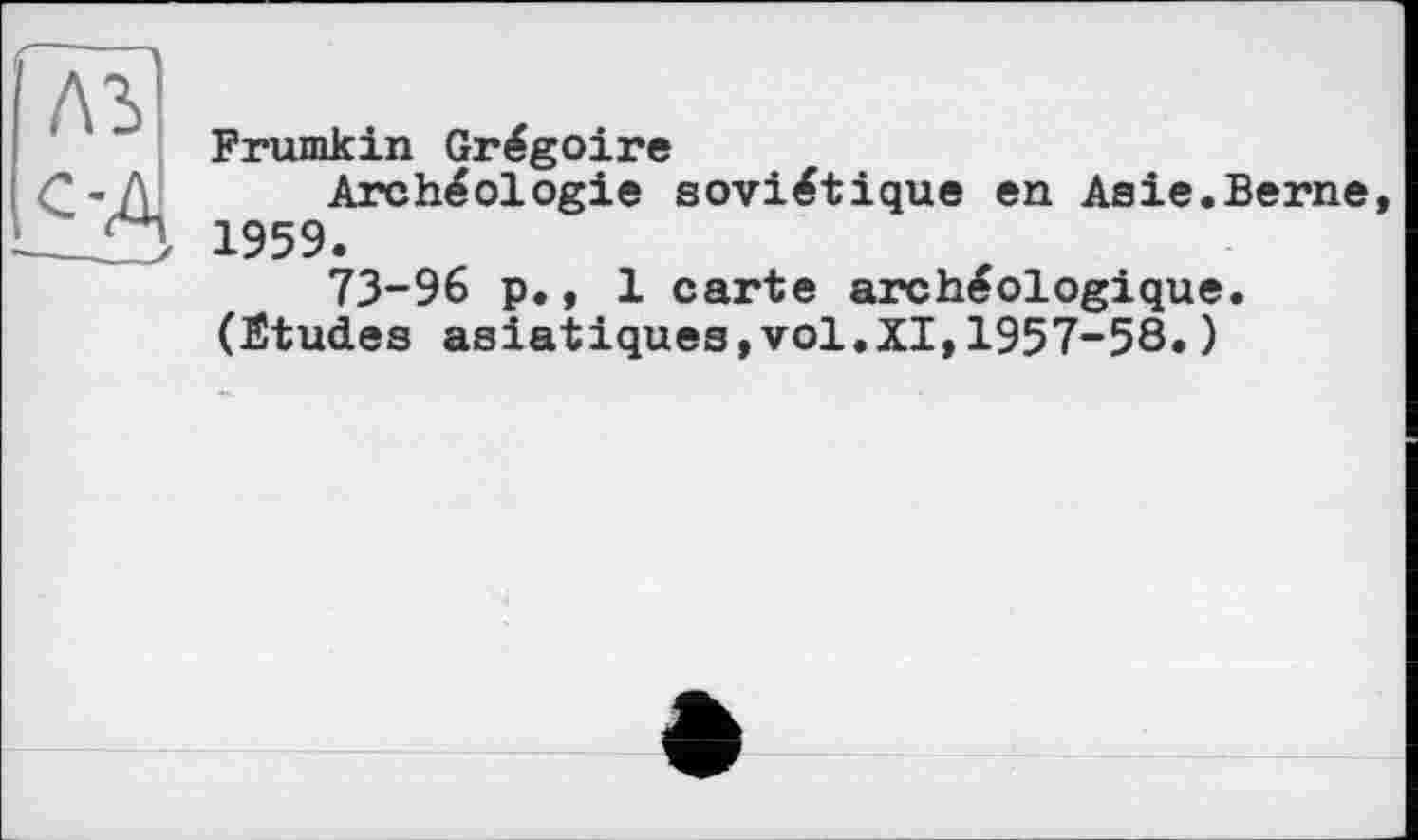 ﻿лъ
£4
Frumkin Grégoire
Archéologie soviétique en Asie.Berne, 1959.
73-96 p., 1 carte archéologique.
(Études asiatiques,vol.XI,1957-58.)